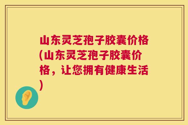 山东灵芝孢子胶囊价格(山东灵芝孢子胶囊价格,让您拥有健康生活) 第1张 山东灵芝孢子胶囊价格(山东灵芝孢子胶囊价格,让您拥有健康生活) 第1张