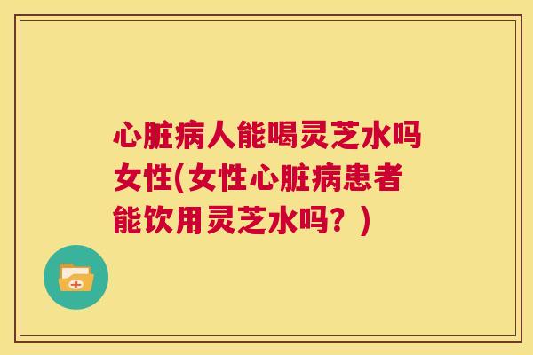 心脏病人能喝灵芝水吗女性(女性心脏病患者能饮用灵芝水吗？)  第1张