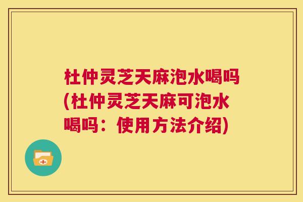 杜仲灵芝天麻泡水喝吗(杜仲灵芝天麻可泡水喝吗:使用方法介绍) 第1张 杜仲灵芝天麻泡水喝吗(杜仲灵芝天麻可泡水喝吗:使用方法介绍) 第1张
