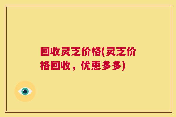 回收灵芝价格(灵芝价格回收,优惠多多) 第1张 回收灵芝价格(灵芝价格回收,优惠多多) 第1张