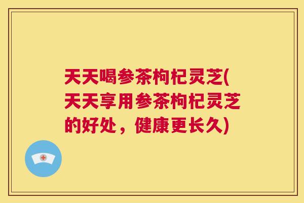 天天喝参茶枸杞灵芝(天天享用参茶枸杞灵芝的好处,健康更长久) 第1张 天天喝参茶枸杞灵芝(天天享用参茶枸杞灵芝的好处,健康更长久) 第1张