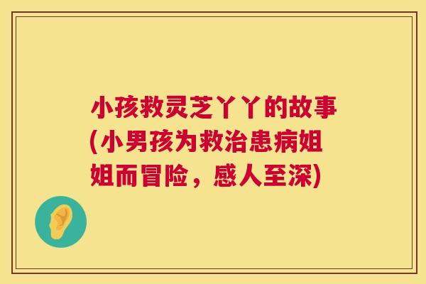 小孩救灵芝丫丫的故事(小男孩为救治患病姐姐而冒险,感人至深) 第1张 小孩救灵芝丫丫的故事(小男孩为救治患病姐姐而冒险,感人至深) 第1张