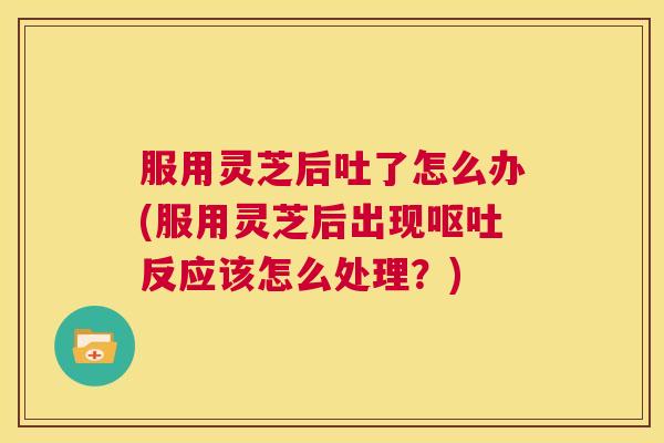 服用灵芝后吐了怎么办(服用灵芝后出现呕吐反应该怎么处理？)  第1张