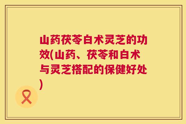 山药茯苓白术灵芝的功效(山药、茯苓和白术与灵芝搭配的保健好处) 第1张 山药茯苓白术灵芝的功效(山药、茯苓和白术与灵芝搭配的保健好处) 第1张