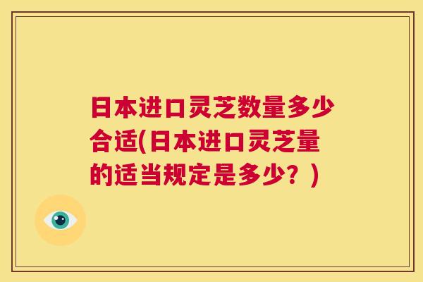 日本进口灵芝数量多少合适(日本进口灵芝量的适当规定是多少?) 第1张 日本进口灵芝数量多少合适(日本进口灵芝量的适当规定是多少?) 第1张