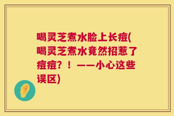 喝灵芝煮水脸上长痘(喝灵芝煮水竟然招惹了痘痘?!——小心这些误区) 第1张 喝灵芝煮水脸上长痘(喝灵芝煮水竟然招惹了痘痘?!——小心这些误区) 第1张