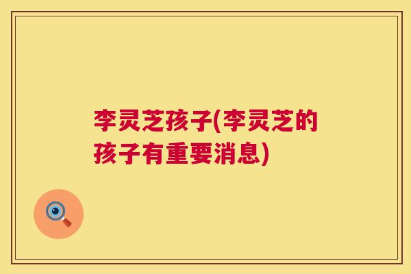 李灵芝孩子(李灵芝的孩子有重要消息) 第1张 李灵芝孩子(李灵芝的孩子有重要消息) 第1张