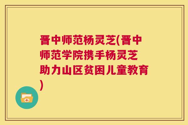 晋中师范杨灵芝(晋中师范学院携手杨灵芝 助力山区贫困儿童教育) 第1张 晋中师范杨灵芝(晋中师范学院携手杨灵芝 助力山区贫困儿童教育) 第1张