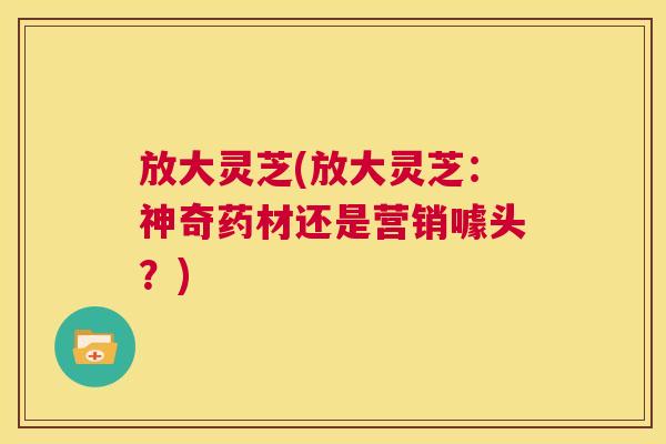 放大灵芝(放大灵芝:神奇药材还是营销噱头?) 第1张 放大灵芝(放大灵芝:神奇药材还是营销噱头?) 第1张