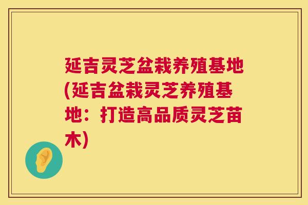 延吉灵芝盆栽养殖基地(延吉盆栽灵芝养殖基地:打造高品质灵芝苗木) 第1张 延吉灵芝盆栽养殖基地(延吉盆栽灵芝养殖基地:打造高品质灵芝苗木) 第1张