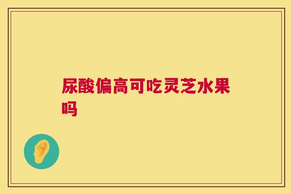尿酸偏高可吃灵芝水果吗 第1张 尿酸偏高可吃灵芝水果吗 第1张