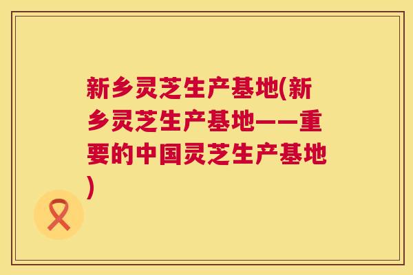新乡灵芝生产基地(新乡灵芝生产基地——重要的中国灵芝生产基地) 第1张 新乡灵芝生产基地(新乡灵芝生产基地——重要的中国灵芝生产基地) 第1张