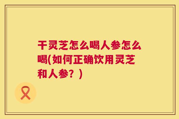 干灵芝怎么喝人参怎么喝(如何正确饮用灵芝和人参?) 第1张 干灵芝怎么喝人参怎么喝(如何正确饮用灵芝和人参?) 第1张