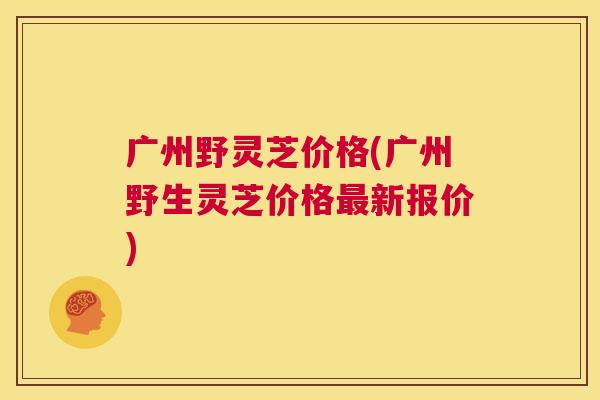 广州野灵芝价格(广州野生灵芝价格最新报价) 第1张 广州野灵芝价格(广州野生灵芝价格最新报价) 第1张