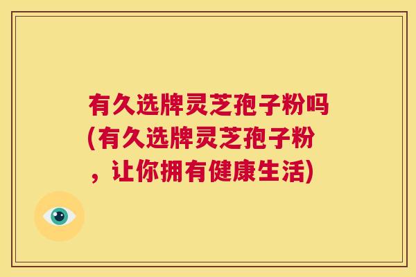 有久选牌灵芝孢子粉吗(有久选牌灵芝孢子粉,让你拥有健康生活) 第1张 有久选牌灵芝孢子粉吗(有久选牌灵芝孢子粉,让你拥有健康生活) 第1张