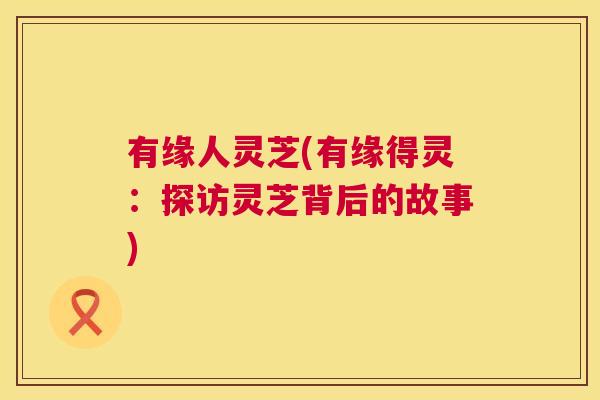 有缘人灵芝(有缘得灵:探访灵芝背后的故事) 第1张 有缘人灵芝(有缘得灵:探访灵芝背后的故事) 第1张