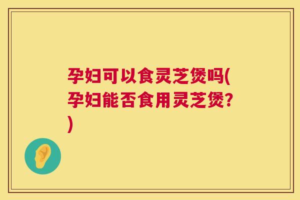 孕妇可以食灵芝煲吗(孕妇能否食用灵芝煲?) 第1张 孕妇可以食灵芝煲吗(孕妇能否食用灵芝煲?) 第1张