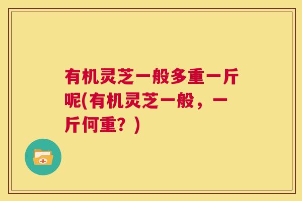有机灵芝一般多重一斤呢(有机灵芝一般,一斤何重?) 第1张 有机灵芝一般多重一斤呢(有机灵芝一般,一斤何重?) 第1张