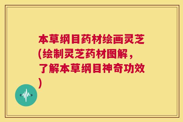 本草纲目药材绘画灵芝(绘制灵芝药材图解,了解本草纲目神奇功效) 第1张 本草纲目药材绘画灵芝(绘制灵芝药材图解,了解本草纲目神奇功效) 第1张