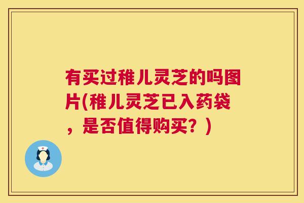 有买过稚儿灵芝的吗图片(稚儿灵芝已入药袋，是否值得购买？)  第1张