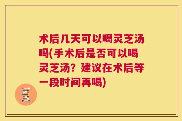 术后几天可以喝灵芝汤吗(手术后是否可以喝灵芝汤?建议在术后等一段时间再喝) 第1张 术后几天可以喝灵芝汤吗(手术后是否可以喝灵芝汤?建议在术后等一段时间再喝) 第1张