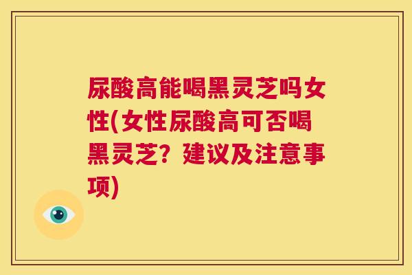 尿酸高能喝黑灵芝吗女性(女性尿酸高可否喝黑灵芝？建议及注意事项)  第1张