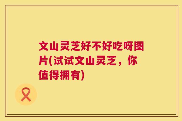 文山灵芝好不好吃呀图片(试试文山灵芝,你值得拥有) 第1张 文山灵芝好不好吃呀图片(试试文山灵芝,你值得拥有) 第1张