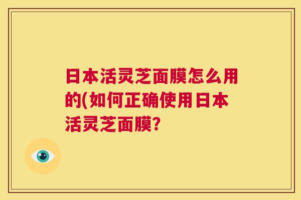 日本活灵芝面膜怎么用的(如何正确使用日本活灵芝面膜? 第1张 日本活灵芝面膜怎么用的(如何正确使用日本活灵芝面膜? 第1张