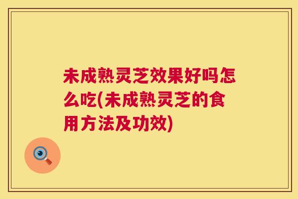 未成熟灵芝效果好吗怎么吃(未成熟灵芝的食用方法及功效)  第1张