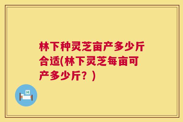 林下种灵芝亩产多少斤合适(林下灵芝每亩可产多少斤?) 第1张 林下种灵芝亩产多少斤合适(林下灵芝每亩可产多少斤?) 第1张