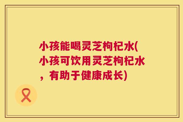 小孩能喝灵芝枸杞水(小孩可饮用灵芝枸杞水,有助于健康成长) 第1张 小孩能喝灵芝枸杞水(小孩可饮用灵芝枸杞水,有助于健康成长) 第1张
