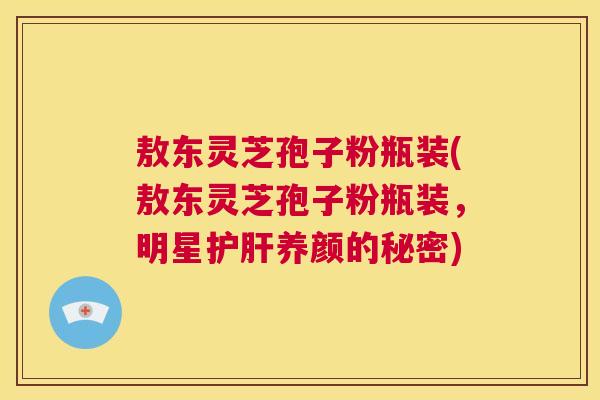 敖东灵芝孢子粉瓶装(敖东灵芝孢子粉瓶装,明星护肝养颜的秘密) 第1张 敖东灵芝孢子粉瓶装(敖东灵芝孢子粉瓶装,明星护肝养颜的秘密) 第1张