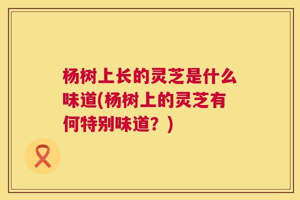 杨树上长的灵芝是什么味道(杨树上的灵芝有何特别味道?) 第1张 杨树上长的灵芝是什么味道(杨树上的灵芝有何特别味道?) 第1张