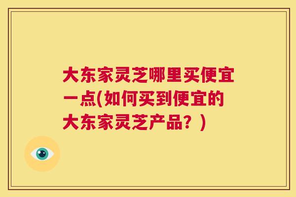 大东家灵芝哪里买便宜一点(如何买到便宜的大东家灵芝产品?) 第1张 大东家灵芝哪里买便宜一点(如何买到便宜的大东家灵芝产品?) 第1张
