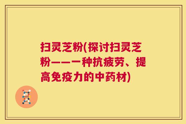 扫灵芝粉(探讨扫灵芝粉——一种抗疲劳、提高免疫力的中药材) 第1张 扫灵芝粉(探讨扫灵芝粉——一种抗疲劳、提高免疫力的中药材) 第1张