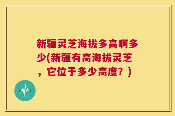 新疆灵芝海拔多高啊多少(新疆有高海拔灵芝,它位于多少高度?) 第1张 新疆灵芝海拔多高啊多少(新疆有高海拔灵芝,它位于多少高度?) 第1张