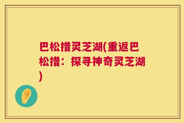 巴松措灵芝湖(重返巴松措:探寻神奇灵芝湖) 第1张 巴松措灵芝湖(重返巴松措:探寻神奇灵芝湖) 第1张
