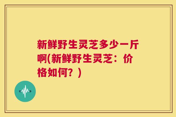 新鲜野生灵芝多少一斤啊(新鲜野生灵芝:价格如何?) 第1张 新鲜野生灵芝多少一斤啊(新鲜野生灵芝:价格如何?) 第1张