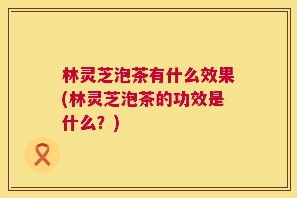 林灵芝泡茶有什么效果(林灵芝泡茶的功效是什么?) 第1张 林灵芝泡茶有什么效果(林灵芝泡茶的功效是什么?) 第1张