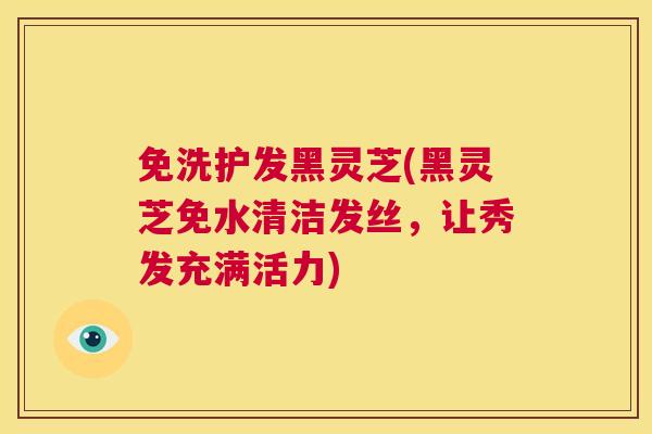 免洗护发黑灵芝(黑灵芝免水清洁发丝,让秀发充满活力) 第1张 免洗护发黑灵芝(黑灵芝免水清洁发丝,让秀发充满活力) 第1张