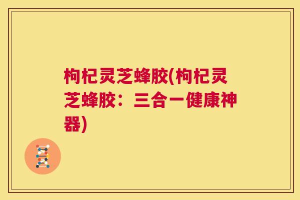 枸杞灵芝蜂胶(枸杞灵芝蜂胶:三合一健康神器) 第1张 枸杞灵芝蜂胶(枸杞灵芝蜂胶:三合一健康神器) 第1张