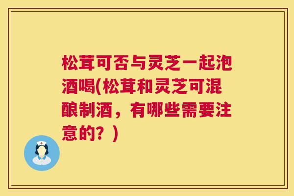 松茸可否与灵芝一起泡酒喝(松茸和灵芝可混酿制酒,有哪些需要注意的?) 第1张 松茸可否与灵芝一起泡酒喝(松茸和灵芝可混酿制酒,有哪些需要注意的?) 第1张