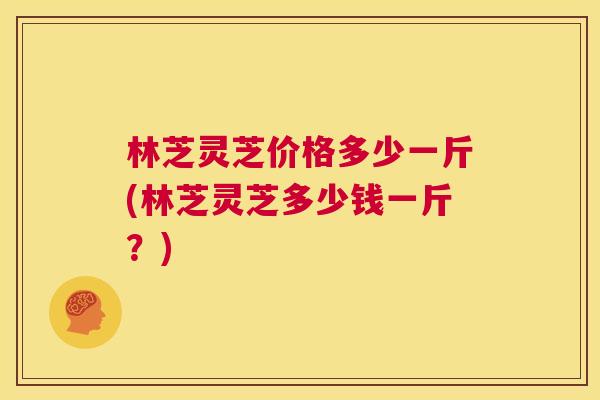 林芝灵芝价格多少一斤(林芝灵芝多少钱一斤?) 第1张 林芝灵芝价格多少一斤(林芝灵芝多少钱一斤?) 第1张