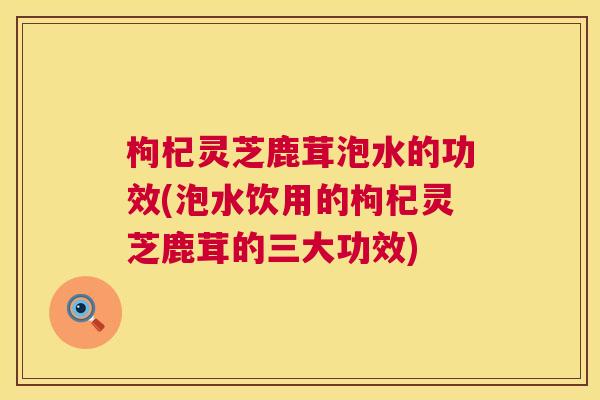 枸杞灵芝鹿茸泡水的功效(泡水饮用的枸杞灵芝鹿茸的三大功效)  第1张