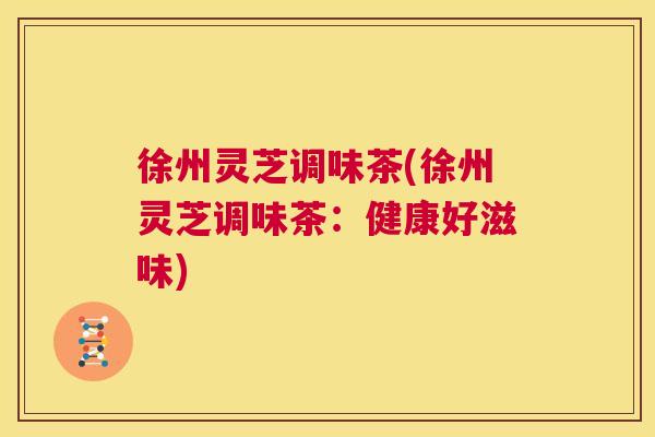 徐州灵芝调味茶(徐州灵芝调味茶：健康好滋味)  第1张
