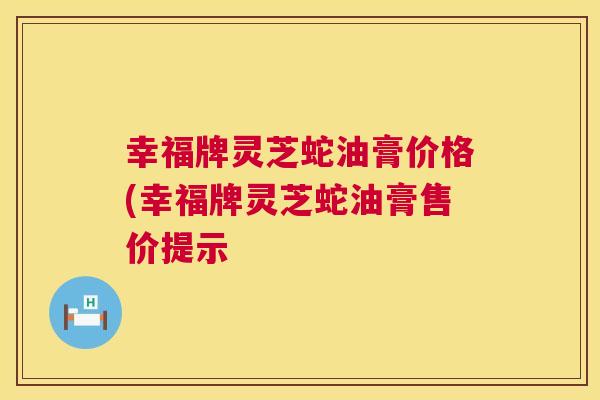 幸福牌灵芝蛇油膏价格(幸福牌灵芝蛇油膏售价提示  第1张
