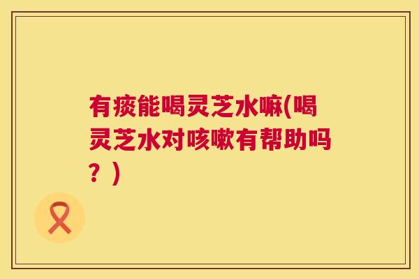 有痰能喝灵芝水嘛(喝灵芝水对咳嗽有帮助吗？)  第1张