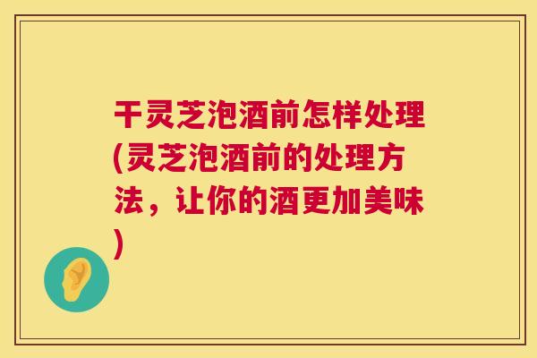 干灵芝泡酒前怎样处理(灵芝泡酒前的处理方法，让你的酒更加美味)  第1张