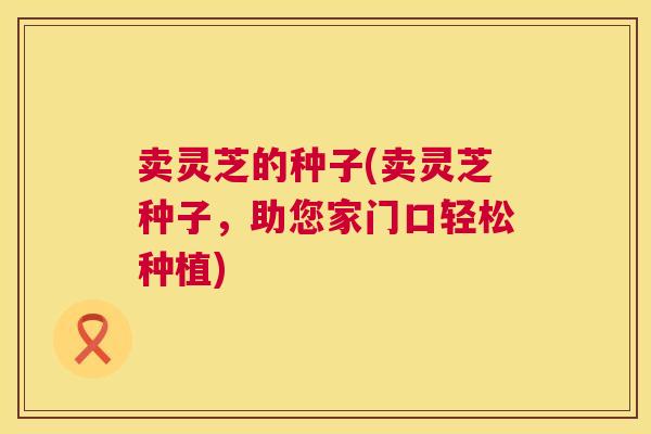 卖灵芝的种子(卖灵芝种子,助您家门口轻松种植) 第1张 卖灵芝的种子(卖灵芝种子,助您家门口轻松种植) 第1张