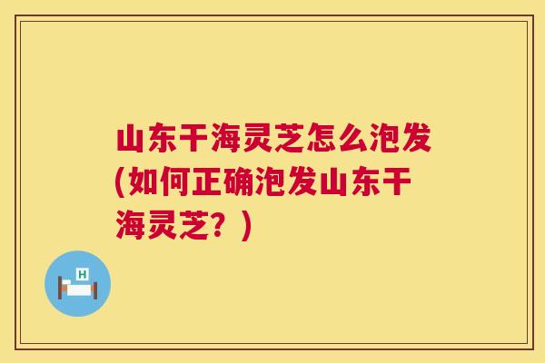 山东干海灵芝怎么泡发(如何正确泡发山东干海灵芝?) 第1张 山东干海灵芝怎么泡发(如何正确泡发山东干海灵芝?) 第1张